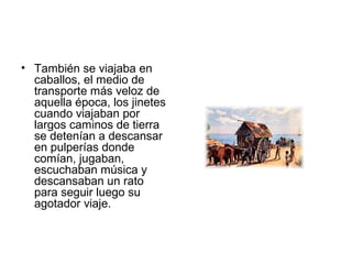 • También se viajaba en
caballos, el medio de
transporte más veloz de
aquella época, los jinetes
cuando viajaban por
largos caminos de tierra
se detenían a descansar
en pulperías donde
comían, jugaban,
escuchaban música y
descansaban un rato
para seguir luego su
agotador viaje.
 