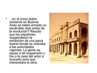 • ...en el único teatro
existente en Buenos
Aires se había armado un
escándalo días antes de
la revolución? Resulta
que los españoles
suspendieron la
exhibición de una pieza
teatral donde se criticaba
a las autoridades
vigentes. La gente se
opuso a tal suspensión y
fue a la casa del actor a
buscarlo para que
interpretara la obra.
 