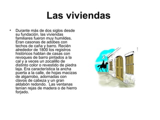 Las viviendas
• Durante más de dos siglos desde
su fundación, las viviendas
familiares fueron muy humildes.
Eran casonas de adobes con
techos de caña y barro. Recién
alrededor de 1800 los registros
históricos hablan de casas con
revoques de barro pintados a la
cal y a veces un zocalillo de
distinto color o revestido de piedra
laja. Era característica la ancha
puerta a la calle, de hojas macizas
de algarrobo, adornadas con
clavos de cabeza y un gran
aldabón redondo. Las ventanas
tenían rejas de madera o de hierro
forjado.
 