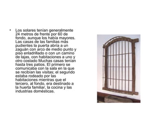 • Los solares tenían generalmente
24 metros de frente por 60 de
fondo, aunque los había mayores.
Las casas de las familias más
pudientes la puerta abría a un
zaguán con arco de medio punto y
piso enladrillado o con un camino
de lajas, con habitaciones a uno y
otro costado Muchas casas tenían
hasta tres patios. El primero se
comunicaba con la sala en la que
se recibían las visitas; el segundo
estaba rodeado por las
habitaciones mientras que el
tercero, al fondo, era destinado a
la huerta familiar, la cocina y las
industrias domésticas.
 