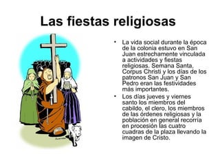 Las fiestas religiosas
• La vida social durante la época
de la colonia estuvo en San
Juan estrechamente vinculada
a actividades y fiestas
religiosas. Semana Santa,
Corpus Christi y los días de los
patronos San Juan y San
Pedro eran las festividades
más importantes.
• Los días jueves y viernes
santo los miembros del
cabildo, el clero, los miembros
de las órdenes religiosas y la
población en general recorría
en procesión las cuatro
cuadras de la plaza llevando la
imagen de Cristo.
 