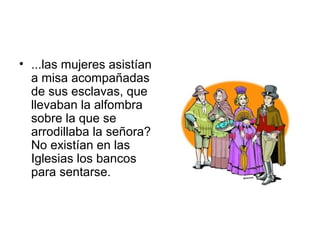 • ...las mujeres asistían
a misa acompañadas
de sus esclavas, que
llevaban la alfombra
sobre la que se
arrodillaba la señora?
No existían en las
Iglesias los bancos
para sentarse.
 