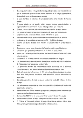 MEDIO AMBIENTE Y DESARROLLO SOSTENIBLE


   Beber agua en exceso y muy rápidamente puede provocar una intoxicación, ya
    que el exceso de agua diluye los niveles de sodio en la sangre y provoca un
    desequilibrio en el nivel de agua del cerebro.
   El agua abandona el estómago de una persona a los cinco minutos de haberla
    bebido.
   El agua salada no se puede beber porque provoca deshidratación: el
    organismo termina eliminando mucha más agua de la que consume.
   Estados Unidos consume más de 1300 millones de litros de agua por día.
   Los norteamericanos consumen cinco veces más agua que los europeos.
   En promedio, las personas utilizan por día 190 litros de agua.
   Más de dos tercios del agua consumida en el hogar se utilizan en el baño.
   La descarga de un inodoro consume entre 7.5 y 26.5 litros de agua.
   Durante una ducha de sólo cinco minutos se utilizan entre 95 y 190 litros de
    agua.
   Se consume menos agua durante un baño de inmersión que al ducharse.
   Una canilla que gotea desperdicia más de 75 litros de agua por día.
   Menos del 1% del agua tratada por los mecanismos sanitarios se utiliza para
    beber o cocinar.
   Existen más de 70 mil sustancias conocidas que contaminan el agua.
   Las reservas de agua subterráneas abastecen al 80% de la población mundial.
    El 4% de esas reservas ya está contaminado.
   Las principales fuentes de contaminación están asociadas con la actividad
    industrial posterior a la Segunda Guerra Mundial hasta nuestros días.
   Cada año se arrojan al mar más de 450 kilómetros cúbicos de aguas servidas.
    Para diluir esta polución se utilizan 6000 kilómetros cúbicos adicionales de
    agua dulce.
   Con sólo cuatro litros de nafta se puede contaminar hasta 2.8 millones de litros
    de agua.
   Los animales de agua dulce se están extinguiendo cinco veces más rápido que
    los animales terrestres.
   Se necesitan unos 25700 litros de agua por día para producir los alimentos que
    consume una familia de cuatro personas.
   Se necesitan 7000 litros de agua para refinar un barril de petróleo crudo.
   Se necesitan 200 litros de agua para producir un solo litro de Coca-Cola.
   El 70% de la Tierra está cubierto de agua. Sin embargo sólo un 3% es agua
    dulce, y la mayoría de ese agua dulce (2%) está congelada.
 