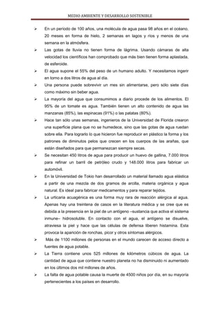 MEDIO AMBIENTE Y DESARROLLO SOSTENIBLE


   En un período de 100 años, una molécula de agua pasa 98 años en el océano,
    20 meses en forma de hielo, 2 semanas en lagos y ríos y menos de una
    semana en la atmósfera.
   Las gotas de lluvia no tienen forma de lágrima. Usando cámaras de alta
    velocidad los científicos han comprobado que más bien tienen forma aplastada,
    de esferoide.
   El agua supone el 55% del peso de un humano adulto. Y necesitamos ingerir
    en torno a dos litros de agua al día.
   Una persona puede sobrevivir un mes sin alimentarse, pero sólo siete días
    como máximo sin beber agua.
   La mayoría del agua que consumimos a diario procede de los alimentos. El
    95% de un tomate es agua. También tienen un alto contenido de agua las
    manzanas (85%), las espinacas (91%) o las patatas (80%).
   Hace tan sólo unas semanas, ingenieros de la Universidad de Florida crearon
    una superficie plana que no se humedece, sino que las gotas de agua ruedan
    sobre ella. Para lograrlo lo que hicieron fue reproducir en plástico la forma y los
    patrones de diminutos pelos que crecen en los cuerpos de las arañas, que
    están diseñados para que permanezcan siempre secas.
   Se necesitan 450 litros de agua para producir un huevo de gallina, 7.000 litros
    para refinar un barril de petróleo crudo y 148.000 litros para fabricar un
    automóvil.
   En la Universidad de Tokio han desarrollado un material llamado agua elástica
    a partir de una mezcla de dos gramos de arcilla, materia orgánica y agua
    natural. Es ideal para fabricar medicamentos y para reparar tejidos.
   La urticaria acuagénica es una forma muy rara de reacción alérgica al agua.
    Apenas hay una treintena de casos en la literatura médica y se cree que es
    debida a la presencia en la piel de un antígeno –sustancia que activa el sistema
    inmune– hidrosoluble. En contacto con el agua, el antígeno se disuelve,
    atraviesa la piel y hace que las células de defensa liberen histamina. Esta
    provoca la aparición de ronchas, picor y otros síntomas alérgicos.
   Más de 1100 millones de personas en el mundo carecen de acceso directo a
    fuentes de agua potable.
   La Tierra contiene unos 525 millones de kilómetros cúbicos de agua. La
    cantidad de agua que contiene nuestro planeta no ha disminuido ni aumentado
    en los últimos dos mil millones de años.
   La falta de agua potable causa la muerte de 4500 niños por día, en su mayoría
    pertenecientes a los países en desarrollo.
 