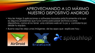 APROVECHANDO A LO MÁXIMO 
NUESTRO DISPOSITIVO ANDROID 
• Hoy les traigo 3 aplicaciones o softwares basados prácticamente a lo que 
es algunos problemas que tuve como para pasar archivos a otros 
dispositivos, como el no tener una cámara web en tu pc y controlar la pc 
desde tu equipo. 
• Bueno aquí les dejo unas imágenes de las apps que explicare hoy : 
 