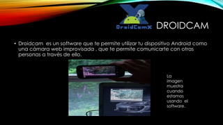 DROIDCAM 
• Droidcam es un software que te permite utilizar tu dispositivo Android como 
una cámara web improvisada , que te permite comunicarte con otras 
personas a través de ello. 
La 
imagen 
muestra 
cuando 
estamos 
usando el 
software. 
 