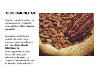 CHOCOMONEDAS:¿Sabían que el chocolate era utilizado por la civilización azteca (actual México) como moneda? Los aztecas utilizaban la semilla del cacao como moneda, pero como hoy en día  ya entonces había falsificadores. Estos cogían las cáscaras vacías del cacao y las rellenaban de barro. La “moneda” resultante falsa se le llamaba “cachuachichiua”.