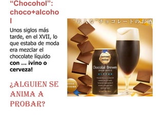 “Chocohol”: choco+alcoholUnos siglos más tarde, en el XVII, lo que estaba de moda era mezclar el chocolate líquido con … ¡vino o cerveza!¿Alguien se anima a probar?