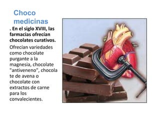 Chocomedicinas. En el siglo XVIII, las farmacias ofrecían chocolates curativos.Ofrecían variedades como chocolate purgante a la magnesia, chocolate "antiveneno", chocolate de avena o chocolate con extractos de carne para los convalecientes.