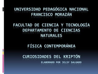 UNIVERSIDAD PEDAGÓGICA NACIONAL
FRANCISCO MORAZÁN
FACULTAD DE CIENCIA Y TECNOLOGÍA
DEPARTAMENTO DE CIENCIAS
NATURALES
FÍSICA CONTEMPORÁNEA
CURIOSIDADES DEL KRIPTÓN
ELABORADO POR JELSY SALGADO
 