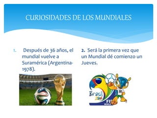 CURIOSIDADES DE LOS MUNDIALES
1. Después de 36 años, el
mundial vuelve a
Suramérica (Argentina-
1978).
2. Será la primera vez que
un Mundial dé comienzo un
Jueves.
 