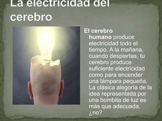 El cerebro
humano produce
electricidad todo el
tiempo. A la mañana,
cuando despiertas, tu
cerebro produce
suficiente electricidad
como para encender
una lámpara pequeña.
La clásica alegoría de la
idea representada por
una bombita de luz es
más que adecuada,
¿no?
 