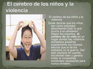 El cerebro de los niños y la
violencia
Suele decirse que los niños
son como esponjas
absorbiendo todo lo que
ocurre a su alrededor.
Según los expertos, el
cerebro de un niño en un
hogar donde hay violencia
doméstica presenta
exactamente los mismos
efectos que el de los
soldados en la guerra. Ten
esto siempre en cuenta,
recuérdalo bien y genera
todas la conexiones
cerebrales necesarias para
nunca olvidarlo...
 
