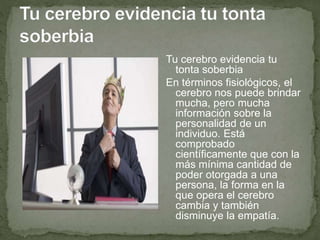 Tu cerebro evidencia tu
tonta soberbia
En términos fisiológicos, el
cerebro nos puede brindar
mucha, pero mucha
información sobre la
personalidad de un
individuo. Está
comprobado
científicamente que con la
más mínima cantidad de
poder otorgada a una
persona, la forma en la
que opera el cerebro
cambia y también
disminuye la empatía.
 