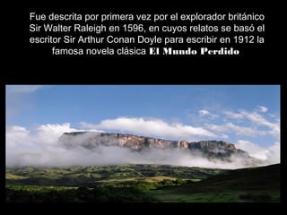 Fue descrita por primera vez por el explorador británico
Sir Walter Raleigh en 1596, en cuyos relatos se basó el
escritor Sir Arthur Conan Doyle para escribir en 1912 la
famosa novela clásica El Mundo Perdido
 