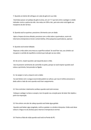 7. Quando um dente dói esfregue um cubo de gelo em sua mão:

 Você deve passar um pedaço de gelo na área, em um "v" que tem entre o polegar e o dedo
indicador contra a palma da mão. Isto reduz em 50% a dor, pois este setor está ligado aos
receptores da dor da face.



8. Quando você se queimar, pressione o ferimento com um dedo:

 Após a limpeza da área afetada, pressione com a mão sobre a queimadura, assim ela
retornará a temperatura inicial e evitará bolhas. (Para pequenas queimaduras, apenas)



9. Quando você estiver bêbado:

 Repouse a mão sobre uma mesa ou superfície estável. Se você fizer isso, seu cérebro vai
recuperar o sentido de equilíbrio e evitará que tudo gire ao seu redor.



10. Ao correr, respire quando o pé esquerdo pisar o chão.

 Isto irá prevenir sentimento de comichão no peito, porque se você respirar quando você
coloca o pé direito, fará pressão no fígado.



11. Se sangrar o nariz, empurre com o dedo:

Se você deitar com o sangue escorrendo poderá se sufocar, por isso é melhor pressionar o
dedo sobre o lado do nariz quando você tiver sangramento.



12. Para controlar o batimento cardíaco quando você está nervoso

Coloque o polegar na boca e assopre, isso irá ajudar seu coração parar de bater tão rápido a
partir da respiração.



13. Para aliviar uma dor de cabeça quando você bebe água gelada:

 Quando você beber algo congelado, resfria o paladar e o cérebro interpreta. Então você deve
colocar a língua no céu da boca para retornar à temperatura normal.



14. Previna a falta de visão quando você está na frente do PC:
 