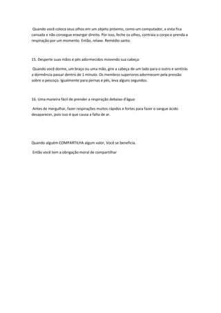Quando você coloca seus olhos em um objeto próximo, como um computador, a vista fica
cansada e não consegue enxergar direito. Por isso, feche os olhos, contraia o corpo e prenda a
respiração por um momento. Então, relaxe. Remédio santo.



15. Desperte suas mãos e pés adormecidos movendo sua cabeça:

 Quando você dorme, um braço ou uma mão, gire a cabeça de um lado para o outro e sentirás
a dormência passar dentro de 1 minuto. Os membros superiores adormecem pela pressão
sobre o pescoço. Igualmente para pernas e pés, leva alguns segundos.



16. Uma maneira fácil de prender a respiração debaixo d'água:

Antes de mergulhar, fazer respirações muitos rápidos e fortes para fazer o sangue ácido
desaparecer, pois isso é que causa a falta de ar.




Quando alguém COMPARTILHA algum valor, Você se beneficia.

Então você tem a obrigação moral de compartilhar
 