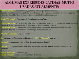 ALGUMAS EXPRESSÕES LATINAS MUITO
USADAS ATUALMENTE:
“Habeas corpus” – literalmente: “Que tenhas o teu corpo” (liberdade física) Garantia constitucional outorgada em favor de quem sofre ou está na iminência de sofrer coação ou
violência na sua liberdade de locomoção por ilegalidade ou abuso de poder.
Renda “Per capta” – “por cabeça”, “renda por pessoa”, etc.
Curriculum Vitae – “Currículo da vida” – (VITAE - Pronuncia-se: “VITÉ”, porque “AE” em latim tem o
som de “É” e “OE” tem o som de “Ê” como em “POENA” = Pêna = “quase”)
Curriculum Vitae - Conjunto de dados concernentes ao preparo profissional e às atividades
anteriores de quem se candidata a um emprego, a um concurso, etc.
P.S. (Post Scriptum) – “Após o escrito”
Etc (et caetera. Pronuncia-se: Et cétera) – “Et”= e; “Caetera”= outras
Fac simile (A abreviatura é fax = “faça de maneira semelhante”)
Deletar - Do inglês to delete, que vem, por sua vez, do verbo “deleo” em latim, que significa
“destruir”.
Modus operandis – “Modo de agir”.
Modus vivendi – Modo de viver, a conduta da pessoa.

 