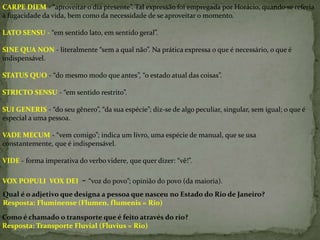 CARPE DIEM - “aproveitar o dia presente”. Tal expressão foi empregada por Horácio, quando se referia
à fugacidade da vida, bem como da necessidade de se aproveitar o momento.
LATO SENSU - “em sentido lato, em sentido geral”.

SINE QUA NON - literalmente “sem a qual não”. Na prática expressa o que é necessário, o que é
indispensável.
STATUS QUO - “do mesmo modo que antes”, “o estado atual das coisas”.
STRICTO SENSU - “em sentido restrito”.
SUI GENERIS - “do seu gênero”, “da sua espécie”; diz-se de algo peculiar, singular, sem igual; o que é
especial a uma pessoa.
VADE MECUM - “vem comigo”; indica um livro, uma espécie de manual, que se usa
constantemente, que é indispensável.

VIDE - forma imperativa do verbo videre, que quer dizer: “vê!”.
VOX POPULI VOX DEI

- “voz do povo”; opinião do povo (da maioria).

Qual é o adjetivo que designa a pessoa que nasceu no Estado do Rio de Janeiro?
Resposta: Fluminense (Flumen, flumenis = Rio)
Como é chamado o transporte que é feito através do rio?
Resposta: Transporte Fluvial (Fluvius = Rio)

 