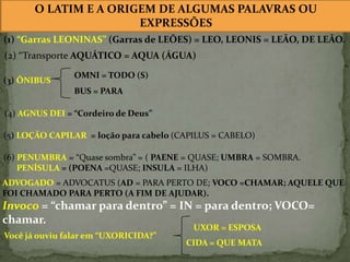 O LATIM E A ORIGEM DE ALGUMAS PALAVRAS OU
EXPRESSÕES
(1) “Garras LEONINAS” (Garras de LEÕES) = LEO, LEONIS = LEÃO, DE LEÃO.
(2) “Transporte AQUÁTICO = AQUA (ÁGUA)
(3) ÔNIBUS

OMNI = TODO (S)
BUS = PARA

(4) AGNUS DEI = “Cordeiro de Deus”
(5) LOÇÃO CAPILAR = loção para cabelo (CAPILUS = CABELO)
(6) PENUMBRA = “Quase sombra” = ( PAENE = QUASE; UMBRA = SOMBRA.
PENÍSULA = (POENA =QUASE; INSULA = ILHA)
ADVOGADO = ADVOCATUS (AD = PARA PERTO DE; VOCO =CHAMAR; AQUELE QUE
FOI CHAMADO PARA PERTO (A FIM DE AJUDAR).

Invoco = “chamar para dentro” = IN = para dentro; VOCO=
chamar.
Você já ouviu falar em “UXORICIDA?”

UXOR = ESPOSA

CIDA = QUE MATA

 
