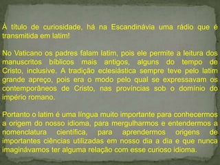 À título de curiosidade, há na Escandinávia uma rádio que é
transmitida em latim!
No Vaticano os padres falam latim, pois ele permite a leitura dos
manuscritos bíblicos mais antigos, alguns do tempo de
Cristo, inclusive. A tradição eclesiástica sempre teve pelo latim
grande apreço, pois era o modo pelo qual se expressavam os
contemporâneos de Cristo, nas províncias sob o domínio do
império romano.
Portanto o latim é uma língua muito importante para conhecermos
a origem do nosso idioma, para mergulharmos e entendermos a
nomenclatura científica, para aprendermos origens de
importantes ciências utilizadas em nosso dia a dia e que nunca
imaginávamos ter alguma relação com esse curioso idioma.

 