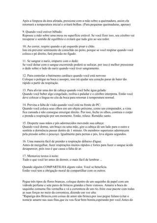Após a limpeza da área afetada, pressione com a mão sobre a queimadura, assim ela
retornará a temperatura inicial e evitará bolhas. (Para pequenas queimaduras, apenas)
9. Quando você estiver bêbado:
Repouse a mão sobre uma mesa ou superfície estável. Se você fizer isso, seu cérebro vai
recuperar o sentido de equilíbrio e evitará que tudo gire ao seu redor.
10. Ao correr, respire quando o pé esquerdo pisar o chão.
Isto irá prevenir sentimento de comichão no peito, porque se você respirar quando você
coloca o pé direito, fará pressão no fígado.
11. Se sangrar o nariz, empurre com o dedo:
Se você deitar com o sangue escorrendo poderá se sufocar, por isso é melhor pressionar
o dedo sobre o lado do nariz quando você tiver sangramento.
12. Para controlar o batimento cardíaco quando você está nervoso
Coloque o polegar na boca e assopre, isso irá ajudar seu coração parar de bater tão
rápido a partir da respiração.
13. Para aliviar uma dor de cabeça quando você bebe água gelada:
Quando você beber algo congelado, resfria o paladar e o cérebro interpreta. Então você
deve colocar a língua no céu da boca para retornar à temperatura normal.
14. Previna a falta de visão quando você está na frente do PC:
Quando você coloca seus olhos em um objeto próximo, como um computador, a vista
fica cansada e não consegue enxergar direito. Por isso, feche os olhos, contraia o corpo
e prenda a respiração por um momento. Então, relaxe. Remédio santo.
15. Desperte suas mãos e pés adormecidos movendo sua cabeça:
Quando você dorme, um braço ou uma mão, gire a cabeça de um lado para o outro e
sentirás a dormência passar dentro de 1 minuto. Os membros superiores adormecem
pela pressão sobre o pescoço. Igualmente para pernas e pés, leva alguns segundos.
16. Uma maneira fácil de prender a respiração debaixo d'água:
Antes de mergulhar, fazer respirações muitos rápidos e fortes para fazer o sangue ácido
desaparecer, pois isso é que causa a falta de ar.
17. Memorize textos à noite:
Tudo o que você ler antes de dormir, o mais fácil de lembrar ...
Quando alguém COMPARTILHA algum valor, Você se beneficia.
Então você tem a obrigação moral de compartilhar com os outros.
Pegue três tipos de flores brancas, coloque dentro de um saquinho de papel com um
vidrode perfume e sete pares de brincos grandes e bem vistosos. Amarre a boca do
saquinho comuma fita vermelha e vá a correnteza de um rio.Atire esse pacote com todas
as suas forças no meio da correnteza, dizendo em voz alta:
"Rapariga dos Brincos,com coisas de amor não brinco,por isso pegue fulano (citar o
nome)e amarre nas suas fitas,que eu vou ficar bem bonita,esperando por você.Antes do

 
