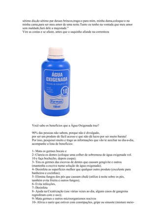 sétimo dia,do sétimo par desses brincos,traga-o para mim, minha dama,coloque-o na
minha cama,para ser meu amor de uma noite.Tanto eu tenho na vontade,que meu amor
sem maldade,fará dele a majestade."
Vire as costas e se afaste, antes que o saquinho afunde na correnteza

Você sabe os benefícios que a Água Oxigenada traz?
90% das pessoas não sabem, porque não é divulgado,
por ser um produto de fácil acesso e que não dá lucro por ser muito barata!
Por isso, pesquisei muito e trago as informações que vão te auxiliar no dia-a-dia,
acompanhe a lista de benefícios:
1- Mata os germes bocais e
2- Clareia os dentes (coloque uma colher de sobremesa de água oxigenada vol.
10 e faça bochecho, depois cuspa);
3- Tira os germes das escovas de dentes que causam gengivite e outros
(mantenha a escova numa solução de água oxigenada);
4- Desinfeta as superfícies melhor que qualquer outro produto (excelente para
banheiros e cozinhas);
5- Elimina fungos dos pés que causam chulé (utilize á noite sobre os pés,
também evita frieira e outros fungos);
6- Evita infecções,
7- Desinfeta
8- Ajuda na Cicatrização (use várias vezes ao dia, alguns casos de gangrena
regrediram com o uso);
9- Mata germes e outros microorganismos nocivos
10- Alivia o nariz que estiver com constipações, gripe ou sinusite (misture meio-

 