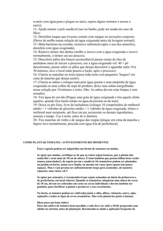 a-meio com água pura e pingue no nariz, espere alguns minutos e assoar o
nariz);
11- Ajuda manter a pele saudável (use no banho, pode ser usada em caso de
Mico
12- Desinfeta roupas que tiveram contato com sangue ou secreções corporais
(Deixe de molho numa solução de água oxigenada antes da lavagem normal);
13- Mata bactérias na cozinha, inclusive salmonela (após o uso dos utensílios,
desinfete com água oxigenada);
14- Remove tártaro dos dentes (molhe a escova com a água oxigenada e escove
normalmente, o tártaro sai aos poucos);
15- Descolorir pêlos dos braços (aconselhável passar creme de óleo de
amêndoas antes de iniciar o processo, use a água oxigenada vol. 40 + pó
descolorante, passar sobre os pêlos que deseja descolorir e aguardar entre 10 á
30 minutos, lave o local onde passou a loção, após o processo);
16- Clareia as manchas no rosto (passe toda noite com pequenos ?toques? em
cima da mancha que deseja sumir);
17- Clareia as unhas ( coloque num pote água quente e uma tampinha de água
oxigenada ou uma colher de sopa do produto, deixe suas unhas mergulhadas
nessa solução por 10 minutos e retire. Obs: As unhas devem estar limpas e sem
esmalte);
18- Tira água do ouvido (Pingue uma gota de água oxigenada e tira aquele efeito
aquário, quando fica muito tempo na água da piscina ou do mar);
19- Deixa os pés lisos, livre de rachaduras (coloque 10 comprimidos de melhoral
adulto + 1 vidrinho de glicerina médio + 1 vidrinho de água oxigenada, triture o
melhoral num recipiente, até ficar em pó, acrescente os demais ingredientes,
misture e tampe. Use á noite, antes de ir durmir);
20- Tira manchas de vinho e de sangue das roupas (pingue em cima da mancha e
depois lave normalmente, proceda com água fria de preferência)

COMO PLANTAR TOMATES - O INVESTIMENTO DO MOMENTO!
Esses vegetais podem ser adquiridos em forma de sementes ou mudas.
Se optar por mudas, certifique-se de que as raízes sejam brancas, que a planta não
tenha flor e nem mais de 10 cm de altura. É bom também que possua folhas bem verdes
(nunca amareladas!), de aspeto jovem e saudável. Os tomateiros podem ser plantados
no jardim ou horta, numa cova funda, ou mesmo em vasos {para quem tem pouco
espaço}. Mas o vaso precisa ser suficientemente largo para acomodar, de maneira
espaçosa, suas raízes, ok?!
Se optar por sementes, é recomendável que sejam semeadas no início da primavera e,
de preferência, em local coberto. Quando os tomateiros atingirem uma altura de cerca
de 10 cm, devem ser colocados em vasos ou covas individuais e devem também ser
podados, para fortificar a planta e promover o seu crescimento.
Na horta, os tomates podem ser cultivados junto a alho, alface, rabanete, couve, aipo,
espinafre e todos os tipos de ervas aromáticas. Mas evite plantá-los junto a batatas.
Dicas para um bom cultivo
Para um cultivo de tomates bem-sucedido, o solo deve ser solto e fértil, preparado com
adubo ou estrume antes da plantação. Recomenda-se ainda a aplicação frequente de

 