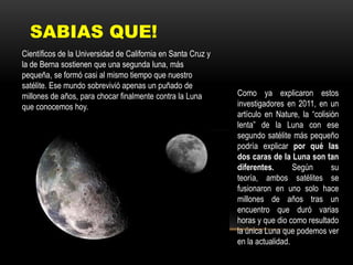 SABIAS QUE!
Como ya explicaron estos
investigadores en 2011, en un
artículo en Nature, la “colisión
lenta” de la Luna con ese
segundo satélite más pequeño
podría explicar por qué las
dos caras de la Luna son tan
diferentes. Según su
teoría, ambos satélites se
fusionaron en uno solo hace
millones de años tras un
encuentro que duró varias
horas y que dio como resultado
la única Luna que podemos ver
en la actualidad.
Científicos de la Universidad de California en Santa Cruz y
la de Berna sostienen que una segunda luna, más
pequeña, se formó casi al mismo tiempo que nuestro
satélite. Ese mundo sobrevivió apenas un puñado de
millones de años, para chocar finalmente contra la Luna
que conocemos hoy.
 
