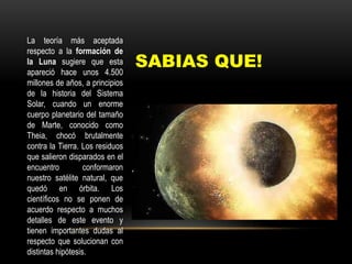 SABIAS QUE!
La teoría más aceptada
respecto a la formación de
la Luna sugiere que esta
apareció hace unos 4.500
millones de años, a principios
de la historia del Sistema
Solar, cuando un enorme
cuerpo planetario del tamaño
de Marte, conocido como
Theia, chocó brutalmente
contra la Tierra. Los residuos
que salieron disparados en el
encuentro conformaron
nuestro satélite natural, que
quedó en órbita. Los
científicos no se ponen de
acuerdo respecto a muchos
detalles de este evento y
tienen importantes dudas al
respecto que solucionan con
distintas hipótesis.
 