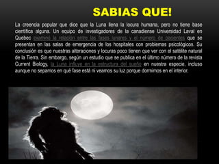 SABIAS QUE!
La creencia popular que dice que la Luna llena la locura humana, pero no tiene base
científica alguna. Un equipo de investigadores de la canadiense Universidad Laval en
Quebec examinó la relación entre las fases lunares y el número de pacientes que se
presentan en las salas de emergencia de los hospitales con problemas psicológicos. Su
conclusión es que nuestras alteraciones y locuras poco tienen que ver con el satélite natural
de la Tierra. Sin embargo, según un estudio que se publica en el último número de la revista
Current Biology, la Luna influye en la estructura del sueño en nuestra especie, incluso
aunque no sepamos en qué fase está ni veamos su luz porque dormimos en el interior.
 