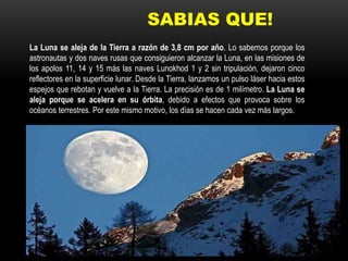 SABIAS QUE!
La Luna se aleja de la Tierra a razón de 3,8 cm por año. Lo sabemos porque los
astronautas y dos naves rusas que consiguieron alcanzar la Luna, en las misiones de
los apolos 11, 14 y 15 más las naves Lunokhod 1 y 2 sin tripulación, dejaron cinco
reflectores en la superficie lunar. Desde la Tierra, lanzamos un pulso láser hacia estos
espejos que rebotan y vuelve a la Tierra. La precisión es de 1 milímetro. La Luna se
aleja porque se acelera en su órbita, debido a efectos que provoca sobre los
océanos terrestres. Por este mismo motivo, los días se hacen cada vez más largos.
 