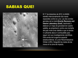 SABIAS QUE!
El 17 de diciembre de 2012, la NASA
estrelló intencionalmente dos naves
espaciales contra la Luna. Las dos sondas
gemelas de la misiónGravity Recovery and
Interior Laboratory (Grail), destinada a
elaborar un mapa de gravedad de nuestro
satélite, se empotraron contra una montaña
del polo norte lunar debido a que no tenían
ni suficiente altura ni combustible para
seguir con sus investigaciones científicas.
Otra sonda de la agencia espacial
estadounidense, la Lunar Reconnaissance
Orbiter (LRO), fotografió los restos de las
naves en la zona de impacto.
 