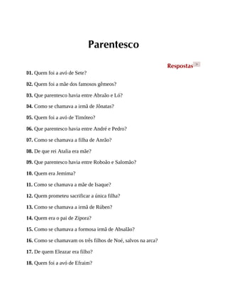 Parentesco
Respostas >
01. Quem foi a avó de Sete?
02. Quem foi a mãe dos famosos gêmeos?
03. Que parentesco havia entre Abraão e Ló?
04. Como se chamava a irmã de Jônatas?
05. Quem foi a avó de Timóteo?
06. Que parentesco havia entre André e Pedro?
07. Como se chamava a filha de Anrão?
08. De que rei Atalia era mãe?
09. Que parentesco havia entre Roboão e Salomão?
10. Quem era Jemima?
11. Como se chamava a mãe de Isaque?
12. Quem prometeu sacrificar a única filha?
13. Como se chamava a irmã de Rúben?
14. Quem era o pai de Zípora?
15. Como se chamava a formosa irmã de Absalão?
16. Como se chamavam os três filhos de Noé, salvos na arca?
17. De quem Eleazar era filho?
18. Quem foi a avó de Efraim?
 
