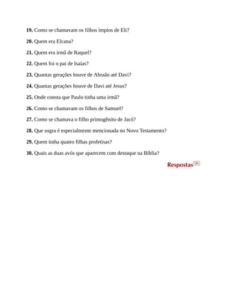 19. Como se chamavam os filhos ímpios de Eli?
20. Quem era Elcana?
21. Quem era irmã de Raquel?
22. Quem foi o pai de Isaías?
23. Quantas gerações houve de Abraão até Davi?
24. Quantas gerações houve de Davi até Jesus?
25. Onde consta que Paulo tinha uma irmã?
26. Como se chamavam os filhos de Samuel?
27. Como se chamava o filho primogênito de Jacó?
28. Que sogra é especialmente mencionada no Novo Testamento?
29. Quem tinha quatro filhas profetisas?
30. Quais as duas avós que aparecem com destaque na Bíblia?
Respostas >
 