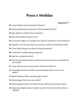 Pesos e Medidas
Respostas >
01. A que distância ficava Jerusalém de Emaús?
02. Quanto produziriam dez jeiras de vinha no tempo de Isaías?
03. Que distância caminhou Elias no deserto?
04. Que outra medida era igual ao efa?
05. Por quanto chegou a ser vendida uma cabeça de jumento no sítio de Samaria?
06. Segundo o livro de Apocalipse, por quanto se vendeu uma medida de trigo?
07. Eram usadas balanças nos dias do Antigo Testamento?
08. Como Deus considera balança enganosa?
09. Qual era a moeda do tributo?
10. Nos dias de Salomão quantos arráteis de ouro foram usados na confecção de
um escudo?
11. A que distância ficava de Jerusalém o Monte das Oliveiras?
12. Na parábola dos dois devedores, quantos talentos devia o servo ao seu
senhor?
13. Quanto bálsamo Maria usou para ungir a Jesus?
14. Quanto pagou Oseias por uma mulher?
15. Quanto pagou Davi por um terreno em que edificaria um altar para Deus?
16. Quais eram algumas regras impostas ao povo de Israel no tocante a pesos e
medidas?
 