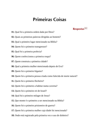 Primeiras Coisas
Respostas >
01. Qual foi a primeira ordem dada por Deus?
02. Quais as primeiras palavras dirigidas ao homem?
03. Qual o primeiro lugar mencionado na Bíblia?
04. Quem foi o primeiro transgressor?
05. Qual foi a primeira profecia?
06. Quem confeccionou a primeira roupa?
07. Quem construiu a primeira cidade?
08. Qual a primeira mulher mencionada depois de Eva?
09. Quem foi o primeiro bígamo?
10. Quem foi a primeira pessoa citada como falecida de morte natural?
11. Quem foi o primeiro flecheiro?
12. Quem foi o primeiro a habitar numa caverna?
13. Quem foi o primeiro rei de Israel?
14. Qual foi o primeiro milagre de Jesus?
15. Que monte é o primeiro a ser mencionado na Bíblia?
16. Quem foi o primeiro prisioneiro de guerra?
17. Quem foi a primeira mulher cuja idade foi mencionada?
18. Onde está registrado pela primeira vez o uso de dinheiro?
 