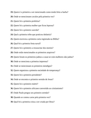 19. Quem é o primeiro a ser mencionado como tendo feito a barba?
20. Onde se mencionam cavalos pela primeira vez?
21. Quem foi a primeira profetisa?
22. Quem foi a primeira mulher que ficou leprosa?
23. Quem foi o primeiro suicida?
24. Qual a primeira tribo que praticou idolatria?
25. Quem escreveu a primeira carta registrada na Bíblia?
26. Qual foi a primeira frota naval?
27. Quem foi o primeiro a ressuscitar dos mortos?
28. Onde estão mencionados os primeiros arquivos?
29. Quem foram os primeiros judeus a casar-se com mulheres não judias?
30. Onde se menciona a primeira imprensa?
31. Onde se mencionam os primeiros mendigos?
32. Quem organizou a primeira sociedade de temperança?
33. Quem foi o primeiro presidente?
34. Onde se encontra o primeiro sermão de Jesus?
35. Quem foi o primeiro mártir?
36. Quem foi o primeiro africano convertido ao cristianismo?
37. Onde Paulo pregou seu primeiro sermão?
38. Quando se comeu carne pela primeira vez?
39. Qual foi a primeira coisa a ser criada por Deus?
 