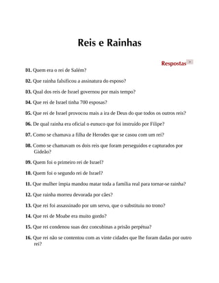 Reis e Rainhas
Respostas >
01. Quem era o rei de Salém?
02. Que rainha falsificou a assinatura do esposo?
03. Qual dos reis de Israel governou por mais tempo?
04. Que rei de Israel tinha 700 esposas?
05. Que rei de Israel provocou mais a ira de Deus do que todos os outros reis?
06. De qual rainha era oficial o eunuco que foi instruído por Filipe?
07. Como se chamava a filha de Herodes que se casou com um rei?
08. Como se chamavam os dois reis que foram perseguidos e capturados por
Gideão?
09. Quem foi o primeiro rei de Israel?
10. Quem foi o segundo rei de Israel?
11. Que mulher ímpia mandou matar toda a família real para tornar-se rainha?
12. Que rainha morreu devorada por cães?
13. Que rei foi assassinado por um servo, que o substituiu no trono?
14. Que rei de Moabe era muito gordo?
15. Que rei condenou suas dez concubinas a prisão perpétua?
16. Que rei não se contentou com as vinte cidades que lhe foram dadas por outro
rei?
 