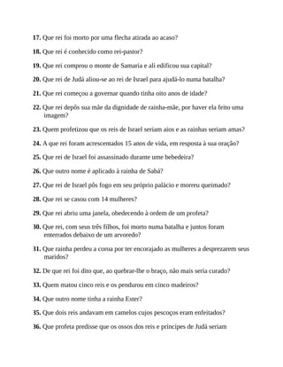 17. Que rei foi morto por uma flecha atirada ao acaso?
18. Que rei é conhecido como rei-pastor?
19. Que rei comprou o monte de Samaria e ali edificou sua capital?
20. Que rei de Judá aliou-se ao rei de Israel para ajudá-lo numa batalha?
21. Que rei começou a governar quando tinha oito anos de idade?
22. Que rei depôs sua mãe da dignidade de rainha-mãe, por haver ela feito uma
imagem?
23. Quem profetizou que os reis de Israel seriam aios e as rainhas seriam amas?
24. A que rei foram acrescentados 15 anos de vida, em resposta à sua oração?
25. Que rei de Israel foi assassinado durante ume bebedeira?
26. Que outro nome é aplicado à rainha de Sabá?
27. Que rei de Israel pôs fogo em seu próprio palácio e morreu queimado?
28. Que rei se casou com 14 mulheres?
29. Que rei abriu uma janela, obedecendo à ordem de um profeta?
30. Que rei, com seus três filhos, foi morto numa batalha e juntos foram
enterrados debaixo de um arvoredo?
31. Que rainha perdeu a coroa por ter encorajado as mulheres a desprezarem seus
maridos?
32. De que rei foi dito que, ao quebrar-lhe o braço, não mais seria curado?
33. Quem matou cinco reis e os pendurou em cinco madeiros?
34. Que outro nome tinha a rainha Ester?
35. Que dois reis andavam em camelos cujos pescoços eram enfeitados?
36. Que profeta predisse que os ossos dos reis e príncipes de Judá seriam
 