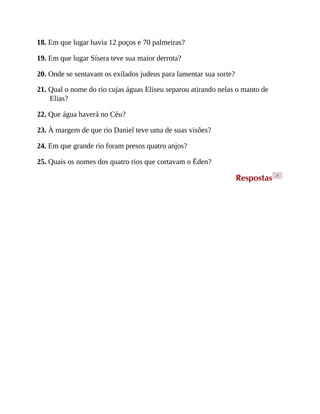 18. Em que lugar havia 12 poços e 70 palmeiras?
19. Em que lugar Sísera teve sua maior derrota?
20. Onde se sentavam os exilados judeus para lamentar sua sorte?
21. Qual o nome do rio cujas águas Eliseu separou atirando nelas o manto de
Elias?
22. Que água haverá no Céu?
23. À margem de que rio Daniel teve uma de suas visões?
24. Em que grande rio foram presos quatro anjos?
25. Quais os nomes dos quatro rios que cortavam o Éden?
Respostas >
 
