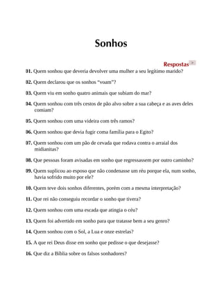 Sonhos
Respostas >
01. Quem sonhou que deveria devolver uma mulher a seu legítimo marido?
02. Quem declarou que os sonhos “voam”?
03. Quem viu em sonho quatro animais que subiam do mar?
04. Quem sonhou com três cestos de pão alvo sobre a sua cabeça e as aves deles
comiam?
05. Quem sonhou com uma videira com três ramos?
06. Quem sonhou que devia fugir coma família para o Egito?
07. Quem sonhou com um pão de cevada que rodava contra o arraial dos
midianitas?
08. Que pessoas foram avisadas em sonho que regressassem por outro caminho?
09. Quem suplicou ao esposo que não condenasse um réu porque ela, num sonho,
havia sofrido muito por ele?
10. Quem teve dois sonhos diferentes, porém com a mesma interpretação?
11. Que rei não conseguiu recordar o sonho que tivera?
12. Quem sonhou com uma escada que atingia o céu?
13. Quem foi advertido em sonho para que tratasse bem a seu genro?
14. Quem sonhou com o Sol, a Lua e onze estrelas?
15. A que rei Deus disse em sonho que pedisse o que desejasse?
16. Que diz a Bíblia sobre os falsos sonhadores?
 