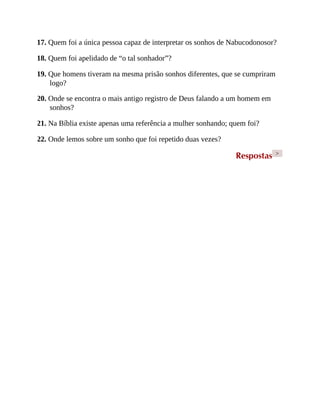 17. Quem foi a única pessoa capaz de interpretar os sonhos de Nabucodonosor?
18. Quem foi apelidado de “o tal sonhador”?
19. Que homens tiveram na mesma prisão sonhos diferentes, que se cumpriram
logo?
20. Onde se encontra o mais antigo registro de Deus falando a um homem em
sonhos?
21. Na Bíblia existe apenas uma referência a mulher sonhando; quem foi?
22. Onde lemos sobre um sonho que foi repetido duas vezes?
Respostas >
 