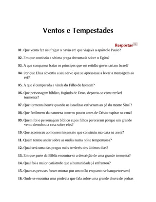 Ventos e Tempestades
Respostas >
01. Que vento fez naufragar o navio em que viajava o apóstolo Paulo?
02. Em que consistiu a sétima praga derramada sobre o Egito?
03. A que comparou Isaías os príncipes que em retidão governariam Israel?
04. Por que Elias advertiu a seu servo que se apressasse a levar a mensagem ao
rei?
05. A que é comparada a vinda do Filho do homem?
06. Que personagem bíblico, fugindo de Deus, deparou-se com terrível
tormenta?
07. Que tormenta houve quando os israelitas estiveram ao pé do monte Sinai?
08. Que fenômeno da natureza ocorreu pouco antes de Cristo expirar na cruz?
09. Quem foi o personagem bíblico cujos filhos pereceram porque um grande
vento derrubou a casa sobre eles?
10. Que aconteceu ao homem insensato que construiu sua casa na areia?
11. Quem tentou andar sobre as ondas numa noite tempestuosa?
12. Qual será uma das pragas mais terríveis dos últimos dias?
13. Em que parte da Bíblia encontra-se a descrição de uma grande tormenta?
14. Qual foi a maior catástrofe que a humanidade já enfrentou?
15. Quantas pessoas foram mortas por um tufão enquanto se banqueteavam?
16. Onde se encontra uma profecia que fala sobre uma grande chuva de pedras
 