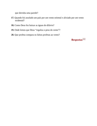 que derruba uma parede?
17. Quando foi assolado um país por um vento oriental e aliviado por um vento
ocidental?
18. Como Deus fez baixar as águas do dilúvio?
19. Onde lemos que Deus “regulou o peso do vento”?
20. Que profeta compara os falsos profetas ao vento?
Respostas >
 