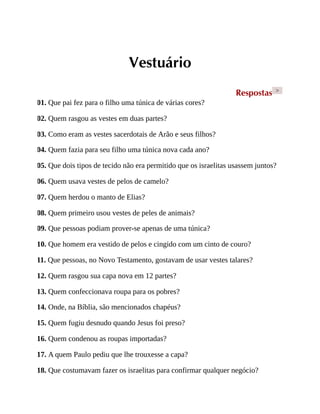 Vestuário
Respostas >
01. Que pai fez para o filho uma túnica de várias cores?
02. Quem rasgou as vestes em duas partes?
03. Como eram as vestes sacerdotais de Arão e seus filhos?
04. Quem fazia para seu filho uma túnica nova cada ano?
05. Que dois tipos de tecido não era permitido que os israelitas usassem juntos?
06. Quem usava vestes de pelos de camelo?
07. Quem herdou o manto de Elias?
08. Quem primeiro usou vestes de peles de animais?
09. Que pessoas podiam prover-se apenas de uma túnica?
10. Que homem era vestido de pelos e cingido com um cinto de couro?
11. Que pessoas, no Novo Testamento, gostavam de usar vestes talares?
12. Quem rasgou sua capa nova em 12 partes?
13. Quem confeccionava roupa para os pobres?
14. Onde, na Bíblia, são mencionados chapéus?
15. Quem fugiu desnudo quando Jesus foi preso?
16. Quem condenou as roupas importadas?
17. A quem Paulo pediu que lhe trouxesse a capa?
18. Que costumavam fazer os israelitas para confirmar qualquer negócio?
 