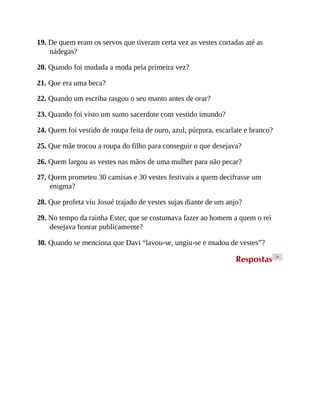 19. De quem eram os servos que tiveram certa vez as vestes cortadas até as
nádegas?
20. Quando foi mudada a moda pela primeira vez?
21. Que era uma beca?
22. Quando um escriba rasgou o seu manto antes de orar?
23. Quando foi visto um sumo sacerdote com vestido imundo?
24. Quem foi vestido de roupa feita de ouro, azul, púrpura, escarlate e branco?
25. Que mãe trocou a roupa do filho para conseguir o que desejava?
26. Quem largou as vestes nas mãos de uma mulher para não pecar?
27. Quem prometeu 30 camisas e 30 vestes festivais a quem decifrasse um
enigma?
28. Que profeta viu Josué trajado de vestes sujas diante de um anjo?
29. No tempo da rainha Ester, que se costumava fazer ao homem a quem o rei
desejava honrar publicamente?
30. Quando se menciona que Davi “lavou-se, ungiu-se e mudou de vestes”?
Respostas >
 