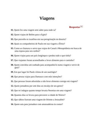 Viagens
Respostas >
01. Quem fez uma viagem sem saber para onde ia?
02. Quem viajou de Belém para o Egito?
03. Que precedia os israelitas em sua peregrinação no deserto?
04. Quais os companheiros de Paulo em sua viagem a Éfeso?
05. Como se chamava o servo que viajou de Canaã à Mesopotâmia em busca de
uma esposa para seu senhor?
06. Quem viajou para um país longínquo e perdeu tudo o que tinha?
07. Que viajantes foram aconselhados a levar alimento para o caminho?
08. Quem convidou um cunhado para acompanhá-lo numa viagem e servir de
guia?
09. Em que lugar foi Paulo vítima de um naufrágio?
10. Que pessoa viajou para Damasco com más intenções?
11. Que pessoas foram advertidas a não levar alimento consigo em viagem?
12. Quem jornadeou por sete dias ao encalço de seu genro?
13. Que rei indagou quanto tempo levaria Neemias em uma viagem?
14. Quantos dias se levava para percorrer a cidade de Nínive?
15. Que sábios fizeram uma viagem do Oriente a Jerusalém?
16. Quem saiu para jornadear com amassadeiras às costas?
 