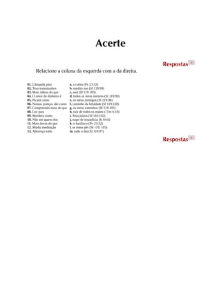 Acerte
Respostas >
Relacione a coluna da esquerda com a da direita.
01. Lâmpada para
02. Teus testemunhos
03. Mais sábios do que
04. O amor do dinheiro é
05. Picará como
06. Nossas justiças são como
07. Compreendo mais do que
08. Luz para
09. Morderá como
10. Não me aparto dos
11. Mais doces do que
12. Minha meditação
13. Aborreço todo
a. a cobra (Pv 23:32)
b. medito nos (Sl 119:99)
c. mel (Sl 119:103)
d. todos os meus mestres (Sl 119:99)
e. os meus inimigos (Sl 119:98)
f. caminho da falsidade (Sl 119:128)
g. os meus caminhos (Sl 119:105)
h. raiz de todos os males (1Tm 6:10)
i. Teus juízos (Sl 110:102)
j. trapo de imundícia (Is 64:6)
k. o basilisco (Pv 23:32)
l. os meus pés (Sl 119; 105)
m. todo o dia (Sl 119:97)
Respostas >
 