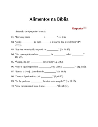Alimentos na Bíblia
Respostas >
Preencha os espaços em branco:
01. “Terra que mana ___________ e __________” (Js 5:6).
02. “Como __________ de ouro _______ é a palavra dita a seu tempo” (Pv
25:11).
03. “Por eles reconhecido no partir do __________” (Lc 24:35).
04. “Um rapaz que tem cinco __________ de __________ e dois __________”
(Jo 6:9).
05. “Água pediu ele, __________ lhe deu ela” (Jz 5:25).
06. “Pode a figueira produzir __________, ou a videira __________?” (Tg 3:12).
07. “Tomou o favo [...] deu-lhes do __________” (Jz 14:9).
08. “Como a figueira deixa cair __________” (Ap 6:13).
09. “Se lhe pedir um __________ lhe dará um escorpião?” (Lc 11:12).
10. “Uma campainha de ouro é uma __________” (Êx 28:34).
 